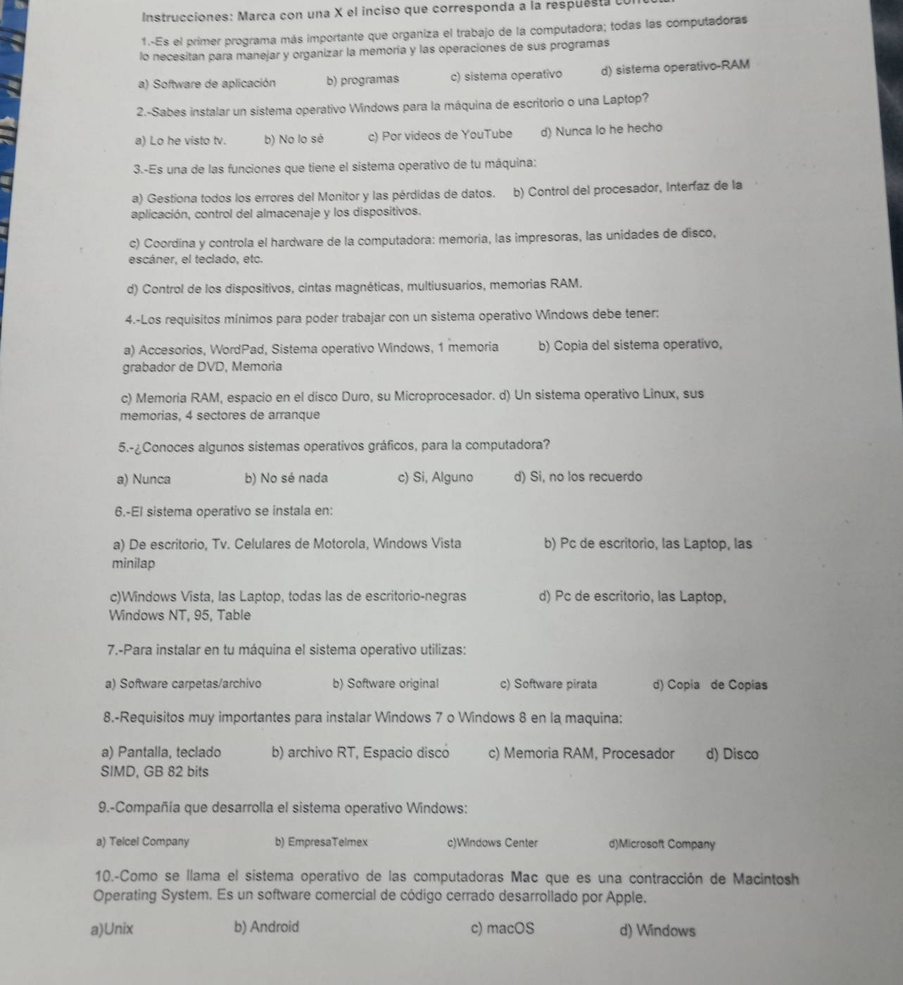 Instrucciones: Marca con una X el inciso que corresponda a la respues   e
1.--Es el primer programa más importante que organiza el trabajo de la computadora; todas las computadoras
lo necesitan para manejar y organizar la memoria y las operaciones de sus programas
a) Software de aplicación b) programas c) sistema operativo d) sistema operativo-RAM
2.-Sabes instalar un sistema operativo Windows para la máquina de escritorio o una Laptop?
a) Lo he visto tv. b) No lo sé c) Por videos de YouTube d) Nunca lo he hecho
3.-Es una de las funciones que tiene el sistema operativo de tu máquina:
a) Gestiona todos los errores del Monitor y las pérdidas de datos. b) Control del procesador, Interíaz de la
aplicación, control del almacenaje y los dispositivos.
c) Coordina y controla el hardware de la computadora: memoria, las impresoras, las unidades de disco,
escáner, el teclado, etc.
d) Control de los dispositivos, cintas magnéticas, multiusuarios, memorias RAM.
4.-Los requisitos mínimos para poder trabajar con un sistema operativo Windows debe tener:
a) Accesorios, WordPad, Sistema operativo Windows, 1 memoria b) Copia del sistema operativo,
grabador de DVD, Memoria
c) Memoria RAM, espacio en el disco Duro, su Microprocesador. d) Un sistema operativo Linux, sus
memorias, 4 sectores de arranque
5.-¿Conoces algunos sistemas operativos gráficos, para la computadora?
a) Nunca b) No sé nada c) Si, Alguno d) Si, no los recuerdo
6.-El sistema operativo se instala en:
a) De escritorio, Tv. Celulares de Motorola, Windows Vista b) Pc de escritorio, las Laptop, las
minilap
c)Windows Vista, las Laptop, todas las de escritorio-negras d) Pc de escritorio, las Laptop,
Windows NT, 95, Table
7.-Para instalar en tu máquina el sistema operativo utilizas:
a) Software carpetas/archivo b) Software original c) Software pirata d) Copia de Copias
8.-Requisitos muy importantes para instalar Windows 7 o Windows 8 en la maquina:
a) Pantalla, teclado b) archivo RT, Espacio disco c) Memoria RAM, Procesador d) Disco
SIMD, GB 82 bits
9.-Compañía que desarrolla el sistema operativo Windows:
a) Telcel Company b) EmpresaTelmex c)Windows Center d)Microsoft Company
10.-Como se llama el sistema operativo de las computadoras Mac que es una contracción de Macintosh
Operating System. Es un software comercial de código cerrado desarrollado por Apple.
a)Unix b) Android c) macOS d) Windows