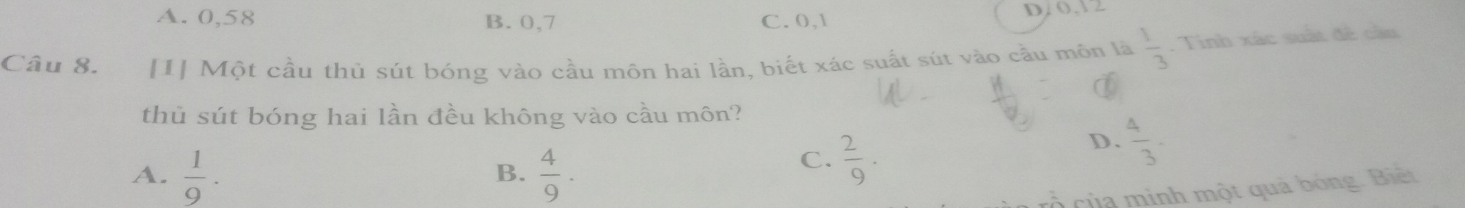 A. 0,58 B. 0,7 C. 0, 1 D/ 0.12
Câu 8. [1] Một cầu thủ sút bóng vào cầu môn hai lần, biết xác suất sút vào cầu môn là  1/3 . Tinh xác suất đề cầu
a
thủ sút bóng hai lần đều không vào cầu môn?
D.  4/3 .
A.  1/9 ·  4/9 ·
B.
C.  2/9 . 
cổ của mình một quả bóng. Biệt