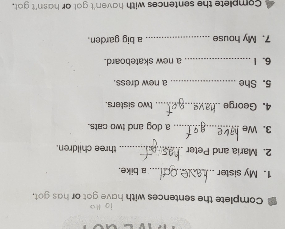 Complete the sentences with have got or has got. 
1. My sister _a bike. 
2. Maria and Peter _three children. 
3. We _a dog and two cats. 
4. George _two sisters. 
5. She _a new dress. 
6. I _a new skateboard. 
7. My house _a big garden. 
Complete the sentences with haven’t got or hasn’t got.