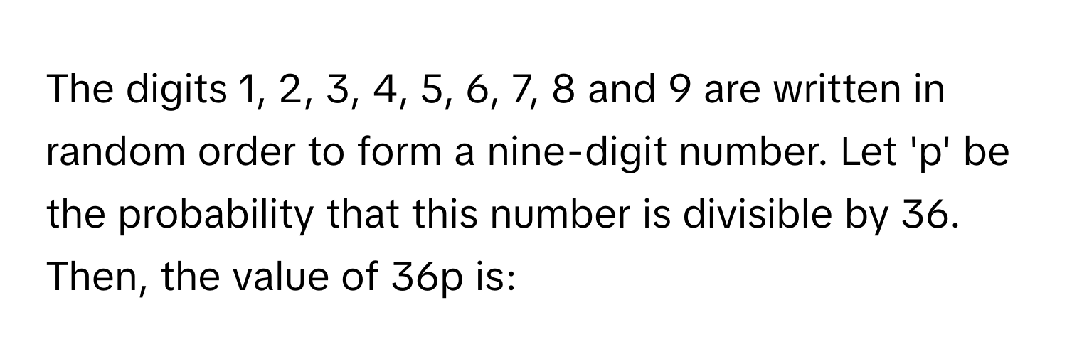 The digits 1, 2, 3, 4, 5, 6, 7, 8 and 9 are written in random order to form a nine-digit number. Let 'p' be the probability that this number is divisible by 36. Then, the value of 36p is: