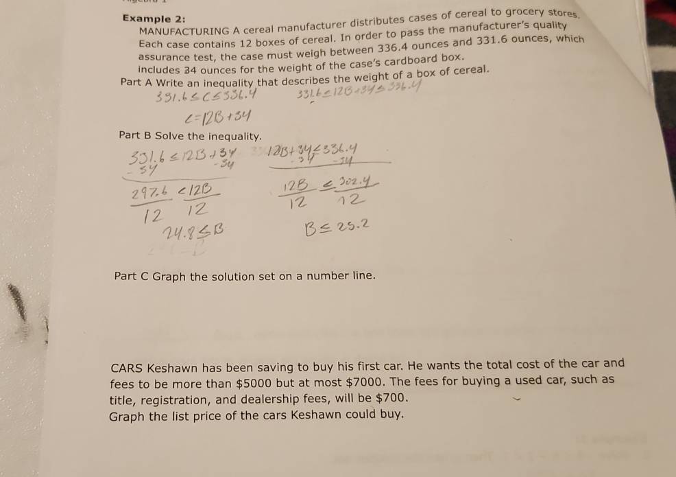 Example 2: 
MANUFACTURING A cereal manufacturer distributes cases of cereal to grocery stores. 
Each case contains 12 boxes of cereal. In order to pass the manufacturer’s quality 
assurance test, the case must weigh between 336.4 ounces and 331.6 ounces, which 
includes 34 ounces for the weight of the case's cardboard box. 
Part A Write an inequality that describes the weight of a box of cereal. 
Part B Solve the inequality. 
Part C Graph the solution set on a number line. 
CARS Keshawn has been saving to buy his first car. He wants the total cost of the car and 
fees to be more than $5000 but at most $7000. The fees for buying a used car, such as 
title, registration, and dealership fees, will be $700. 
Graph the list price of the cars Keshawn could buy.