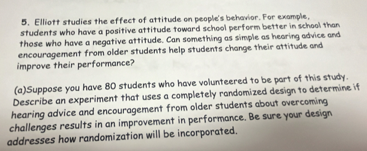 Elliott studies the effect of attitude on people's behavior. For example, 
students who have a positive attitude toward school perform better in school than 
those who have a negative attitude. Can something as simple as hearing advice and 
encouragement from older students help students change their attitude and 
improve their performance? 
(a)Suppose you have 80 students who have volunteered to be part of this study. 
Describe an experiment that uses a completely randomized design to determine if 
hearing advice and encouragement from older students about overcoming 
challenges results in an improvement in performance. Be sure your design 
addresses how randomization will be incorporated.