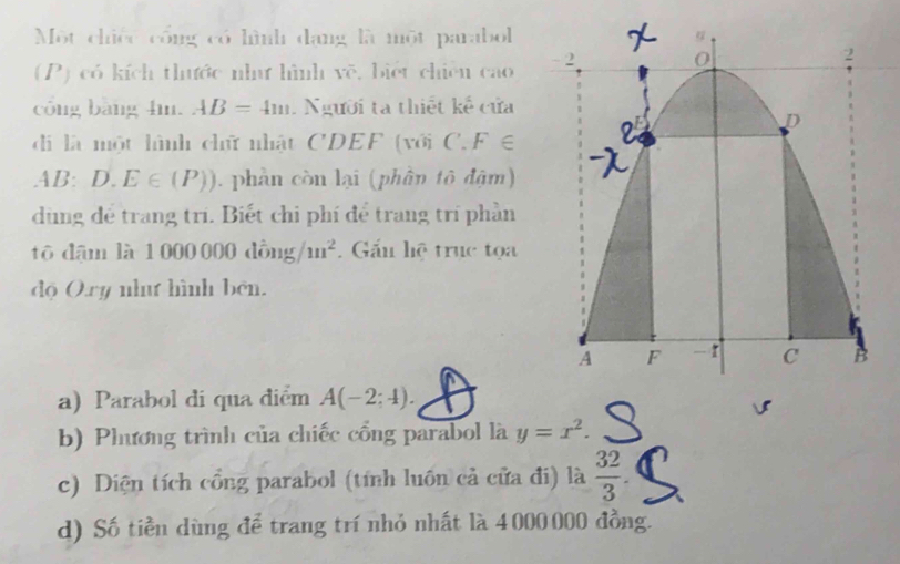 Một chiếc công có hình dạng là một parabol 
(P) có kích thước như hình vẽ, biệt chiên cao 
công bàng 4m. AB=4m. Người ta thiết kế cửa 
đdi là một lình chữ nhật CDEF (với C. F∈
AB:D.E∈ (P)) phản còn lại (phân tô đậm) 
dùng để trang trì. Biết chi phí để trang trí phần 
tô đdậm là 1 000 000 đồng/ m^2. Gấu hệ trục tọa 
độ Ory nhut hình bên. 
a) Parabol di qua điểm A(-2;4). 
b) Phương trình của chiếc cổng parabol là y=x^2. 
c) Diện tích cổng parabol (tính luôn cả cửa đi) là  32/3 . 
d) Số tiền dùng để trang trí nhỏ nhất là 4 000 000 đồng.