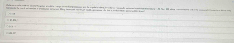 Data were collected from several hospitals about the charge for medical precedures and the popularity of the procedures. The results were used to calculate the mode y=-64.25x+827
represents the predicted number of procedures performed. Using the model, how much would a procedure cost that is predicted to be performed 600 times? ', where x represents the cost of the procedure in thousands of dellars and y
○ $561
$3.402
$5,614
$34,023