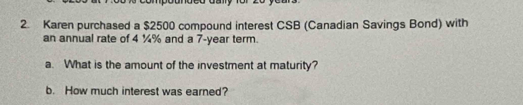 Karen purchased a $2500 compound interest CSB (Canadian Savings Bond) with 
an annual rate of 4 ¼% and a 7-year term. 
a. What is the amount of the investment at maturity? 
b. How much interest was earned?