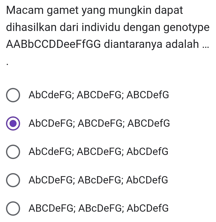 Macam gamet yang mungkin dapat
dihasilkan dari individu dengan genotype
AABbCCDDeeFfGG diantaranya adalah ...
AbCdeFG; ABCDeFG; ABCDefG
AbCDeFG; ABCDeFG; ABCDefG
AbCdeFG; ABCDeFG; AbCDefG
AbCDeFG; ABcDeFG; AbCDefG
ABCDeFG; ABcDeFG; AbCDefG