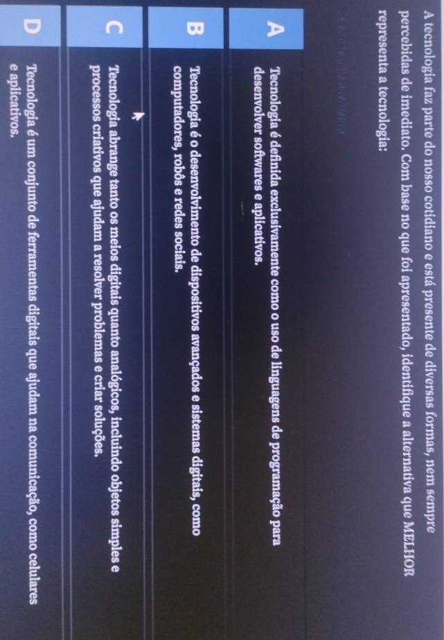 A tecnologia faz parte do nosso cotidiano e está presente de diversas formas, nem sempre
percebidas de imediato. Com base no que foi apresentado, identifique a alternativa que MELHOR
representa a tecnologia:
A Tecnologia é definida exclusivamente como o uso de linguagens de programação para
desenvolver softwares e aplicativos.
B Tecnologia é o desenvolvimento de dispositivos avançados e sistemas digitais, como
computadores, robôs e redes sociais.
C Tecnologia abrange tanto os meios digitais quanto analógicos, incluindo objetos simples e
processos criativos que ajudam a resolver problemas e criar soluções.
Tecnologia é um conjunto de ferramentas digitais que ajudam na comunicação, como celulares
e aplicativos.
