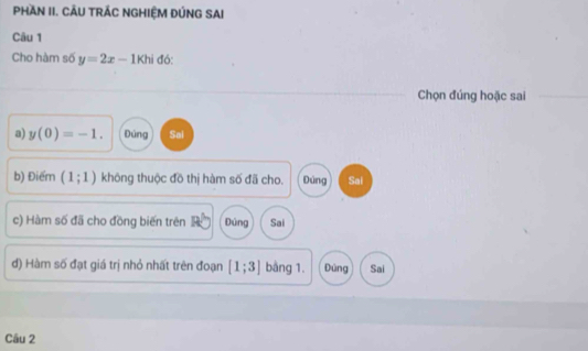 PHAN II. CÂU TRÁC NGHIỆM ĐÚNG SAI
Câu 1
Cho hàm số y=2x-1khi đó:
Chọn đúng hoặc sai
a) y(0)=-1. Đùng Sai
b) Điểm (1;1) không thuộc đồ thị hàm số đã cho. Đúng Sai
c) Hàm số đã cho đồng biến trên Đúng Sai
d) Hàm số đạt giá trị nhỏ nhất trên đoạn [1;3] bằng 1. Đùng Sai
Câu 2