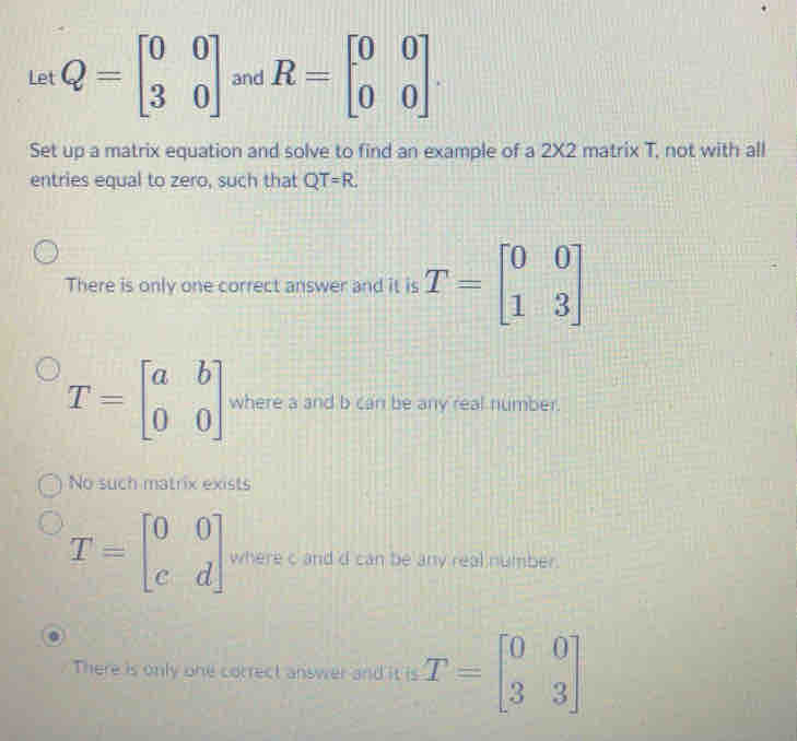 Let Q=beginbmatrix 0&0 3&0endbmatrix and R=beginbmatrix 0&0 0&0endbmatrix. 
Set up a matrix equation and solve to find an example of a 2* 2 matrix T, not with all
entries equal to zero, such that QT=R.
There is only one correct answer and it is T=beginbmatrix 0&0 1&3endbmatrix
T=beginbmatrix a&b 0&0endbmatrix where a and b can be any real number.
No such matrix exists
T=beginbmatrix 0&0 c&dendbmatrix where c and d can be any real number.
There is only one correct answer and it is T=beginbmatrix 0&0 3&3endbmatrix