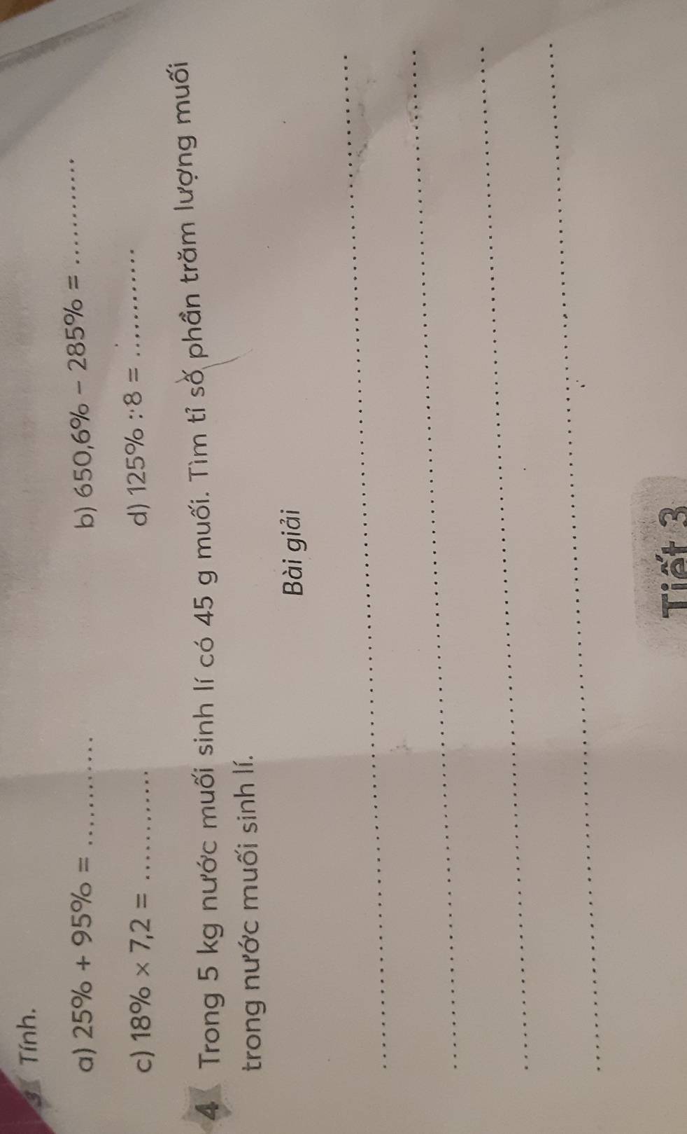 Tính. 
a) 25% +95% = _b) 650,6% -285% = _ 
c) 18% * 7,2= _d) 125% :8= _ 
4 Trong 5 kg nước muối sinh lí có 45 g muối. Tìm tỉ số phần trăm lượng muối 
trong nước muối sinh lí. 
Bài giải 
_ 
_ 
_ 
_ 
Tiết 3