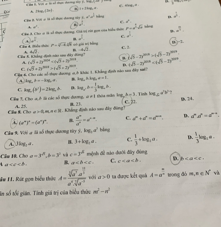 D.
Câu I. Với # là số thực dương tùy y,log _3(2a) frac 2log _2(x
Đie A. 2log _3(2a). B. 1+2log _2a. C. 4log _2a.
C. a^9. D. a^(frac 1)2.
Câu 2. Với a là số thực dương tùy ý, a^4a^(frac 1)2 bàng
A. a^2.
B. a^(frac 9)2.
Câu 3. Cho # là số thực dương. Giá trị rút gọn của biểu thức P=a^(frac 4)3sqrt(a) bằng a^(frac 10)3.
(
A. a^(frac 11)6.
B. a^(frac 2)3.
C. a^(frac 7)3.
D.
Câu 4. Biểu thức P=sqrt[5](-4).sqrt[5](8) có giá trị bằng
B. -4sqrt(2). D. −2.
A. 4sqrt(2). C. 2.
B. (sqrt(5)-2)^2018>(sqrt(5)-2)^2019.
Câu 5. Khẳng định nào sau đây đúng?
A. (sqrt(5)+2)^2024
C. (sqrt(5)+2)^2018>(sqrt(5)+2)^2019. D. (sqrt(5)-2)^2018
Câu 6. Cho các số thực dương a,h khác 1, Khẳng định nào sau đây sai?
A. log _ab=-log _ba. B. log _ab.log _ba=1.
C. log _a(b^2)=2log _ab. D. log _a^3b= 1/3 log _ab.
Câu 7. Cho a,b là các số thực dương, a!= 1 thỏa mãn log _pb=3. Tính log _sqrt(a)a^2b^3 ?
A. 25. B. 23. C. 22. D. 24.
Câu 8. Cho a>0,m,n∈ R. Khắng định nào sau đây đúng?
A, (a^m)^n=(a^n)^m. B.  a^m/a^n =a^(n-m). C. a^m+a^n=a^(m+n). D. a^m.a^n=a^(m-n).
Câu 9. Với a là số thực dương tùy dot y,log _2a^3 bằng
A. 3log _2a.
B. 3+log _2a. C.  1/3 +log _2a. D.  1/3 log _2a.
Câu 10. Cho a=3^(sqrt(5)),b=3^2 và c=3^(sqrt(6)) mwidehat enh n đề nào dưới đây đúng
4 a
B. a C. c D. b
ầu 11. Rút gọn biểu thức A=frac sqrt[3](a^7)· a^(frac 11)3a^4· sqrt[7](a^(-5)) với a>0 ta được kết quả A=a^(frac m)n trong đó m,n∈ N^* và
sân số tối giản. Tính giá trị của biểu thức m^2-n^2