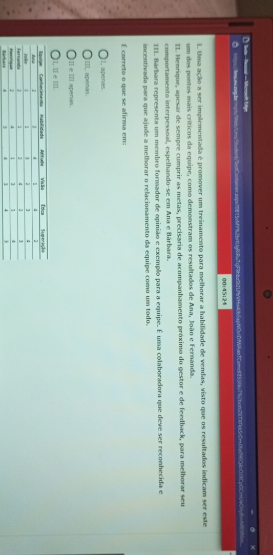 feste - Pessoal — Microsoft Edge
a https://lms.ew.org.br/mpls/Web/Lms/Student/TestContainer.aspx?0B15vMY%2brtUgRiRu7qF9hbzt2LPbVHix4Jb5apNOvlDfWAaoTCxmcK85SIIksT%2botsZXTXFkkSrDmJXe09EQ4cOfXCpGCrnUeCvly8vvM898
00:45:24 
I. Uma ação a ser implementada é promover um treinamento para melhorar a habilidade de vendas, visto que os resultados indicam ser este
um dos pontos mais críticos da equipe, como demonstram os resultados de Ana, João e Fernanda.
II. Henrique, apesar de sempre cumprir as metas, precisaria de acompanhamento próximo do gestor e de feedback, para melhorar seu
comportamento interpessoal, espelhando-se em Ana e Bárbara.
III. Bárbara representa um membro formador de opinião e exemplo para a equipe. É uma colaboradora que deve ser reconhecida e
incentivada para que ajude a melhorar o relacionamento da equipe como um todo.
É correto o que se afirma em:
I, apenas.
III, apenas.
I e Ⅲ apenas.
)I, II e III.