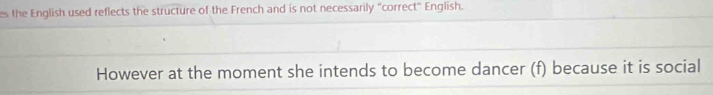 es the English used reflects the structure of the French and is not necessarily "correct" English. 
However at the moment she intends to become dancer (f) because it is social