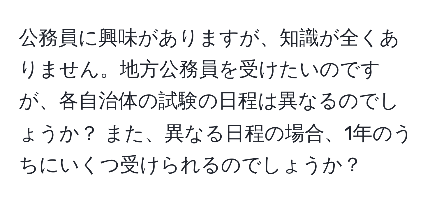 公務員に興味がありますが、知識が全くありません。地方公務員を受けたいのですが、各自治体の試験の日程は異なるのでしょうか？ また、異なる日程の場合、1年のうちにいくつ受けられるのでしょうか？