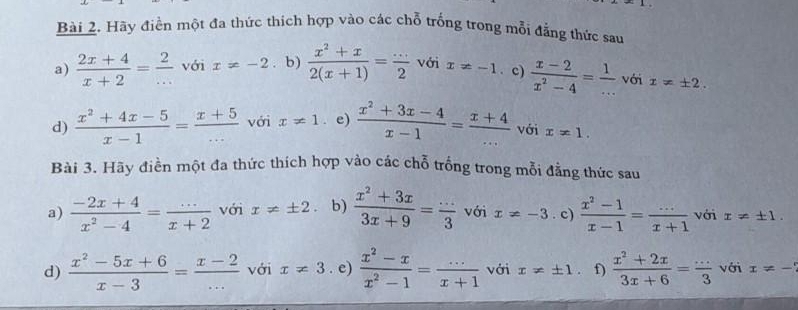 Hãy điền một đa thức thích hợp vào các chỗ trống trong mỗi đẳng thức sau 
a)  (2x+4)/x+2 = 2/...  với x=-2 b)  (x^2+x)/2(x+1) = (...)/2  với x!= -1. c)  (x-2)/x^2-4 = 1/...  với x!= ± 2. 
d)  (x^2+4x-5)/x-1 = (x+5)/...  với x!= 1 e)  (x^2+3x-4)/x-1 = (x+4)/...  với x!= 1. 
Bài 3. Hãy điền một đa thức thích hợp vào các chỗ trống trong mỗi đẳng thức sau 
a)  (-2x+4)/x^2-4 = (...)/x+2  với x!= ± 2 b)  (x^2+3x)/3x+9 = (...)/3  với x!= -3. c)  (x^2-1)/x-1 = (...)/x+1  với x!= ± 1. 
d)  (x^2-5x+6)/x-3 = (x-2)/...  với x!= 3. e)  (x^2-x)/x^2-1 = (...)/x+1  với x!= ± 1 f)  (x^2+2x)/3x+6 = (...)/3  với x!= -