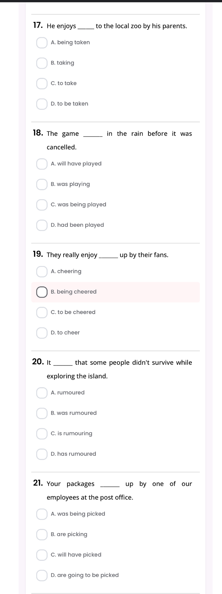 He enjoys_ to the local zoo by his parents.
A. being taken
B. taking
C. to take
D. to be taken
18. The game _in the rain before it was 
cancelled.
A. will have played
B. was playing
C. was being played
D. had been played
19. They really enjoy _up by their fans.
A. cheering
B. being cheered
C. to be cheered
D. to cheer
20. It_ that some people didn't survive while 
exploring the island.
A. rumoured
B. was rumoured
C. is rumouring
D. has rumoured
21. Your packages _up by one of our
employees at the post office.
A. was being picked
B. are picking
C. will have picked
D. are going to be picked