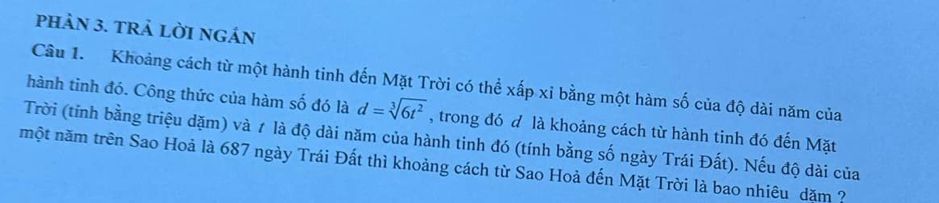 pHảN 3. TRả LỜI NGÁN 
Câu 1. Khoảng cách từ một hành tinh đến Mặt Trời có thể xấp xỉ bằng một hàm số của độ dài năm của 
hành tinh đó. Công thức của hàm số đó là d=sqrt[3](6t^2) , trong đó đ là khoảng cách từ hành tinh đó đến Mặt 
Trời (tính bằng triệu dặm) và 1 là độ dài năm của hành tinh đó (tính bằng số ngày Trái Đất). Nếu độ dài của 
một năm trên Sao Hoả là 687 ngày Trái Đất thì khoảng cách từ Sao Hoả đến Mặt Trời là bao nhiêu dăm ?