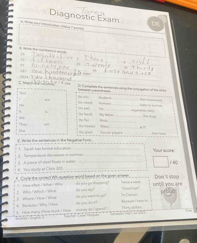 Diagnostic Exam 
DE 
A. Write your introduction. (Value 7 points) 
B. Write the numbers in words.
25 _e 3
15 _ 
_
91
20 _ 
_8 
_
30
187 _45_ 
_ 
2024_ 
C. Match the columns. D. Complete the sentences using the conjugation of the verbs 
between parentheses. 
You 
(to do) Students their homework. 
_ 
| are (to need) Humans_ 
He water to survive. 
(to eat) He _vegetables daily. 
It is (to feed) My father _the dogs. 
We 
(to fly) Birds_ 
They am (to freeze) Water_ at 0°. 
She (to give) Soccer players _their best. 
E. Write the sentences in the Negative Form. 
1. Sarah has formal education. _Your score: 
2. Temperature decreases in summer._ 
3. A piece of steel floats in water._ 
/ 40 
4. You study at Cbtis 300. 
_ 
F. Circle the correct Wh-question word based on the given answer. Don't stop 
1. How often / What / Who do you go shopping? Twice a week. until you are 
2. Who / Which / What do you say? "Good bye!". 
3. Where / How / What do you want to go? To Cancun. proud! 
4. Because / Why / How do you do it? Because I have to. 
5. How many /How much / How money do I spend? Thirty dollars. Five 
Booklet - English 2 Teacher: Cesar Vazquez Semester: Feb - Jul 2025
