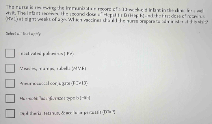 The nurse is reviewing the immunization record of a 10-week-old infant in the clinic for a well
visit. The infant received the second dose of Hepatitis B (Hep B) and the first dose of rotavirus
(RV1) at eight weeks of age. Which vaccines should the nurse prepare to administer at this visit?
Select all that apply.
Inactivated poliovirus (IPV)
Measles, mumps, rubella (MMR)
Pneumococcal conjugate (PCV13)
Haemophilus influenzae type b (Hib)
Diphtheria, tetanus, & acellular pertussis (DTaP)