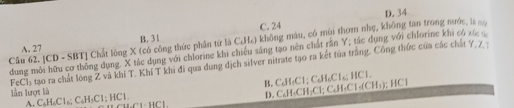 D. 34
C. 24
B. 31
Câu 62. [CD - SBT] Chất lồng X (có công thức phần tử là C₆H₆) không mâu, có mùi thơm nhẹ, không tan trong nước, là
A. 27
dung môi hữu cơ thông dụng. X tác dụng với chlorine khi chiếu sáng tạo nên chất rần Y; tác dụng với chlorine khi có xác
FeCl_3 tao ra chất lòng Z và khi T. Khí T khi đi qua dung dịch silver nitrate tạo ra kết tủa trắng. Công thức của các chất 7 7
B. C_6H_5Cl; C_6H_6Cl_6; HCl, 
lần lượt là |C|
D. C_6H_5CH_2Cl; C_6H_5Cl_5(CH_3)
A. C_6H_6Cl_6; C_6H_5Cl; HCl. Cu.Cl· HCl