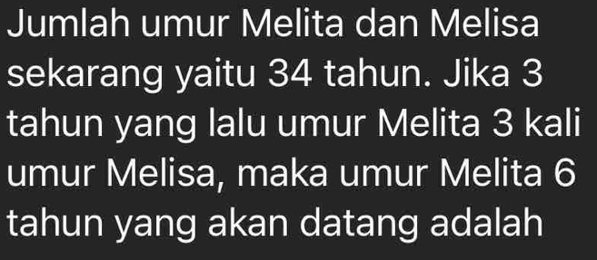 Jumlah umur Melita dan Melisa 
sekarang yaitu 34 tahun. Jika 3
tahun yang lalu umur Melita 3 kali 
umur Melisa, maka umur Melita 6
tahun yang akan datang adalah