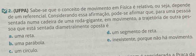 (UFPA) Sabe-se que o conceito de movimento em Física é relativo, ou seja, depende
de um referencial. Considerando essa afirmação, pode-se afirmar que, para uma pessoa
sentada numa cadeira de uma roda-gigante, em movimento, a trajetória de outra pes-
soa que está sentada diametralmente oposta é
a. uma reta. d. um segmento de reta.
b. uma parábola. e. inexistente, porque não há movimento.
c. um círculo.
n siderada a Praça da