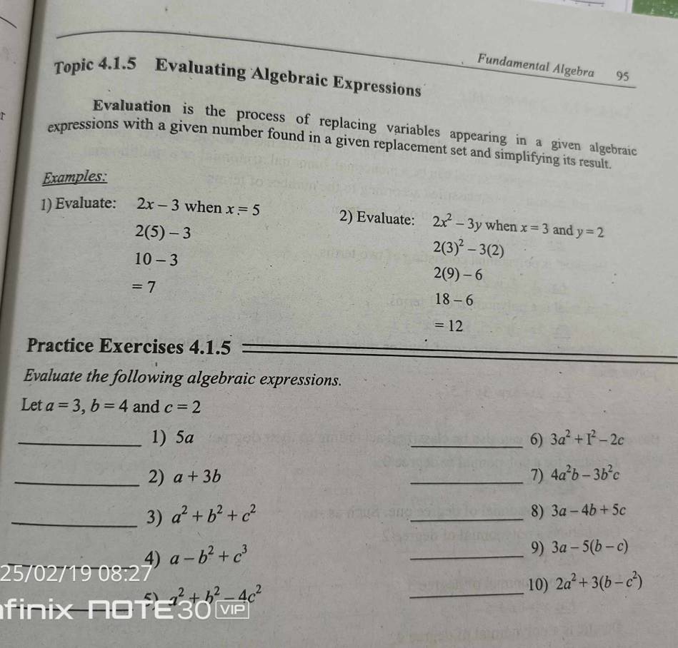 Fundamental Algebra 95 
Topic 4.1.5 Evaluating Algebraic Expressions 
Evaluation is the process of replacing variables appearing in a given algebraic 
expressions with a given number found in a given replacement set and simplifying its result. 
Examples: 
1) Evaluate: 2x-3 when x=5 2) Evaluate: 2x^2-3y when x=3 and y=2
2(5)-3
10-3
2(3)^2-3(2)
2(9)-6
=7
18-6
=12
Practice Exercises 4.1.5 
Evaluate the following algebraic expressions. 
Let a=3, b=4 and c=2
_1) 5a _6) 3a^2+I^2-2c
_2) a+3b _7) 4a^2b-3b^2c
_3) a^2+b^2+c^2
_8) 3a-4b+5c
4) a-b^2+c^3
_ 
9) 3a-5(b-c)
25/02/19 08:2
a^2+b^2-4c^2
_ 
10) 2a^2+3(b-c^2)
finix NOTE30