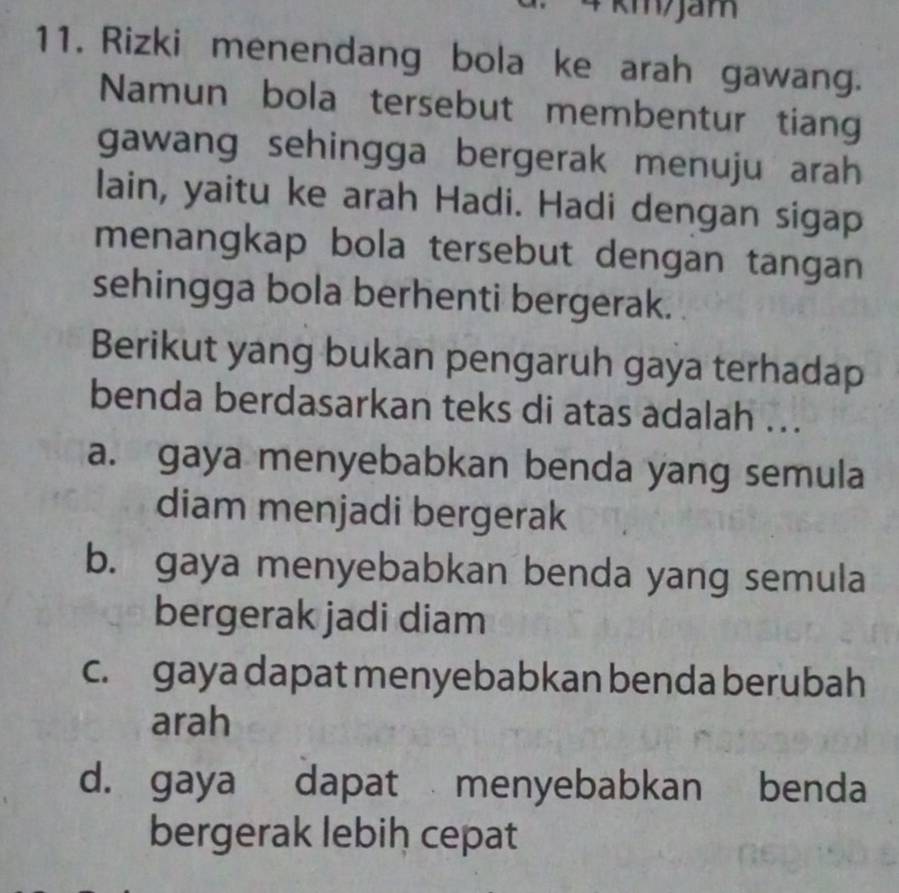 4 km/Jam
11. Rizki menendang bola ke arah gawang.
Namun bola tersebut membentur tiang
gawang sehingga bergerak menuju arah 
lain, yaitu ke arah Hadi. Hadi dengan sigap
menangkap bola tersebut dengan tangan
sehingga bola berhenti bergerak.
Berikut yang bukan pengaruh gaya terhadap
benda berdasarkan teks di atas adalah ...
a. gaya menyebabkan benda yang semula
diam menjadi bergerak
b. gaya menyebabkan benda yang semula
bergerak jadi diam
c. gaya dapat menyebabkan benda berubah
arah
d. gaya dapat menyebabkan benda
bergerak lebiḥ cepat