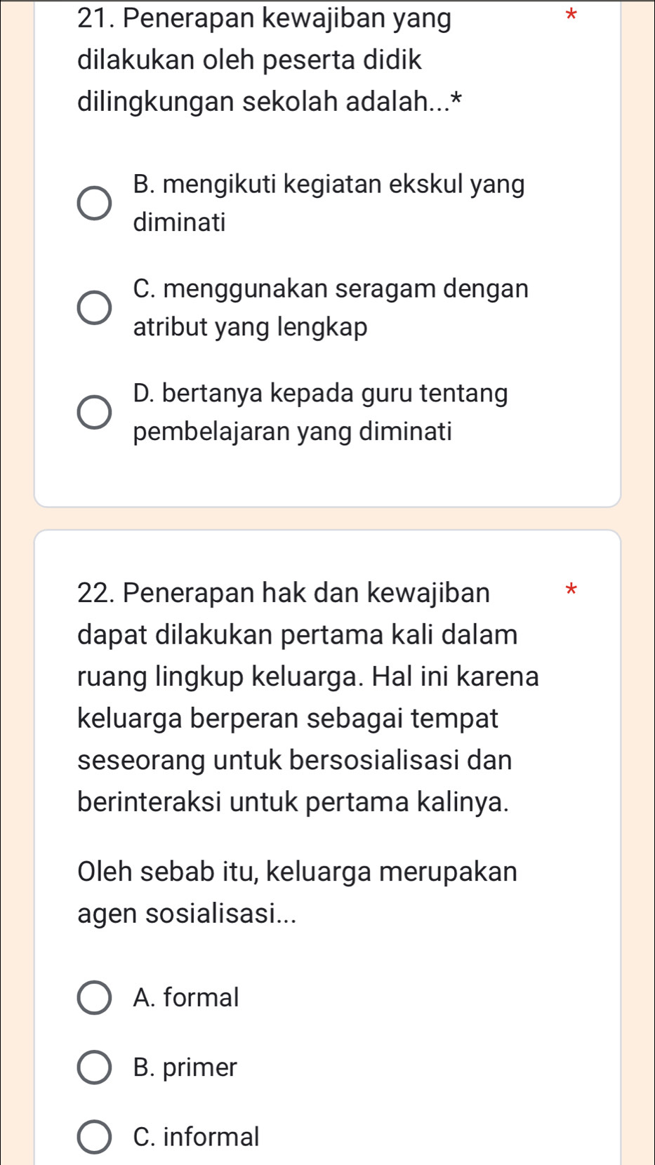 Penerapan kewajiban yang
*
dilakukan oleh peserta didik
dilingkungan sekolah adalah...*
B. mengikuti kegiatan ekskul yang
diminati
C. menggunakan seragam dengan
atribut yang lengkap
D. bertanya kepada guru tentang
pembelajaran yang diminati
22. Penerapan hak dan kewajiban *
dapat dilakukan pertama kali dalam
ruang lingkup keluarga. Hal ini karena
keluarga berperan sebagai tempat
seseorang untuk bersosialisasi dan
berinteraksi untuk pertama kalinya.
Oleh sebab itu, keluarga merupakan
agen sosialisasi...
A. formal
B. primer
C. informal