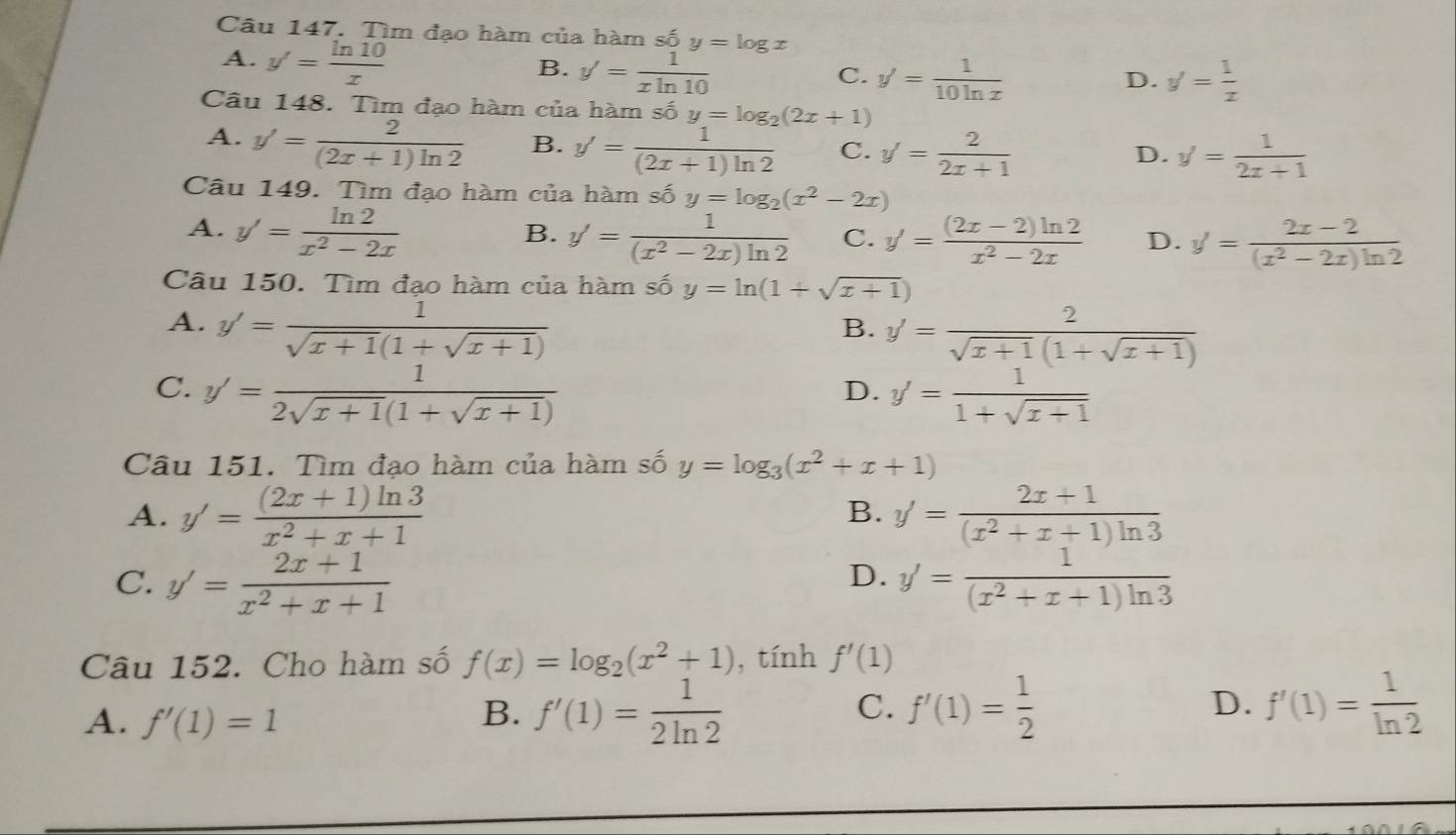 Tìm đạo hàm của hàm số y=log x
A. y'= ln 10/x 
B. y'= 1/xln 10 
C. y'= 1/10ln x  y'= 1/x 
D.
Câu 148. Tìm đạo hàm của hàm số y=log _2(2x+1)
A. y'= 2/(2x+1)ln 2  B. y'= 1/(2x+1)ln 2  C. y'= 2/2x+1 
D. y'= 1/2x+1 
Câu 149. Tìm đạo hàm của hàm số y=log _2(x^2-2x)
A. y'= ln 2/x^2-2x 
B. y'= 1/(x^2-2x)ln 2  C. y'= ((2x-2)ln 2)/x^2-2x  D. y'= (2x-2)/(x^2-2x)ln 2 
Câu 150. Tìm đạo hàm của hàm số y=ln (1+sqrt(x+1))
A. y'= 1/sqrt(x+1)(1+sqrt(x+1)) 
B. y'= 2/sqrt(x+1)(1+sqrt(x+1)) 
C. y'= 1/2sqrt(x+1)(1+sqrt(x+1))  y'= 1/1+sqrt(x+1) 
D.
Câu 151. Tìm đạo hàm của hàm số y=log _3(x^2+x+1)
A. y'= ((2x+1)ln 3)/x^2+x+1  y'= (2x+1)/(x^2+x+1)ln 3 
B.
D.
C. y'= (2x+1)/x^2+x+1  y'= 1/(x^2+x+1)ln 3 
Câu 152. Cho hàm số f(x)=log _2(x^2+1) , tính f'(1)
A. f'(1)=1 B. f'(1)= 1/2ln 2  C. f'(1)= 1/2  D. f'(1)= 1/ln 2 