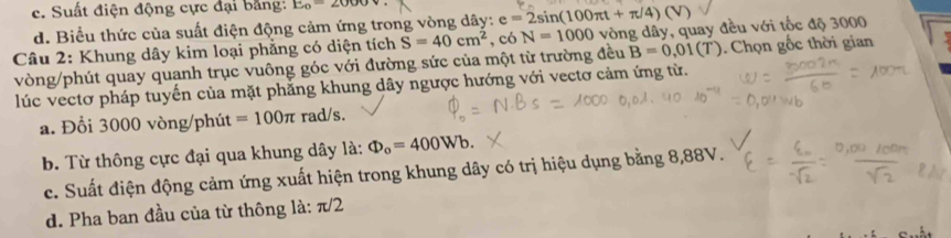 c. Suất điện động cực đại bằng: E_o=2000
d. Biểu thức của suất điện động cảm ứng trong vòng dây: e=2sin (100π t+π /4)(V)
Câu 2: Khung dây kim loại phẳng có diện tích S=40cm^2 , có N=1000 vòng dây, quay đều với tốc độ 3000
vòng /phút quay quanh trục vuông góc với đường sức của một từ trường đều B=0,01(T). Chọn gốc thời gian
lúc vectơ pháp tuyến của mặt phẳng khung dây ngược hướng với vectơ cảm ứng từ.
a. Đổi 3000 vòng/phút =100π rad/s.
b. Từ thông cực đại qua khung dây là: Phi _o=400Wb.
c. Suất điện động cảm ứng xuất hiện trong khung dây có trị hiệu dụng bằng 8,88V.
d. Pha ban đầu của từ thông là: π/2