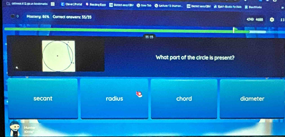 catoosa.k12,ga.us bookmarks C Clever |Portall ● Reading Eggs District easyCEM ● New Tab ● Licture 13: Human.. District easyCBM Epicf-Books for Kids R ReadWorks
0 Mastery: 86% Correct answers: 33/35 4749 4688 【】
I1/B
What part of the circle is present?
.
secant radius chord diameter
Hunter
Kittle