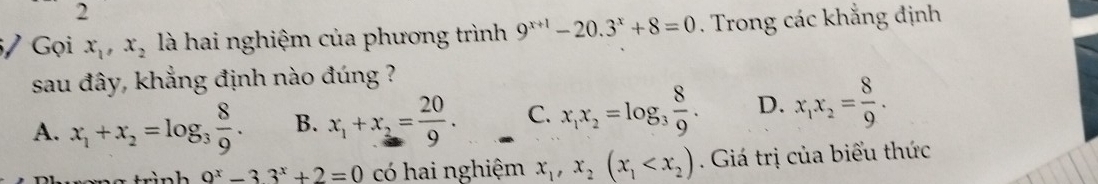 2
5/ Gọi x_1, x_2 là hai nghiệm của phương trình 9^(x+1)-20.3^x+8=0. Trong các khẳng định
sau đây, khẳng định nào đúng ?
A. x_1+x_2=log _3 8/9 . B. x_1+x_2= 20/9 . C. x_1x_2=log _3 8/9 . D. x_1x_2= 8/9 . 
trình _ 9^x-33^x+2=0 có hai nghiệm x_1, x_2(x_1 . Giá trị của biểu thức