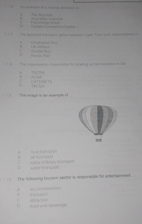 1 1.6 An example of a natural attraction is:
A The Big Hole
B Augrabies waterfall
C Flammingo Hotei
D Durban Convention Centre
117 The quickest transport option between Cape Town and Johannesburg is.
A Greyhound Bus
B Lift Airlines
C Shuttle Bus
D Rovos Rail
1.1.8 The organisation responsible for grading accommodation in SA:
A_ TGCSA
B ACSA
C CATHSETA
D TBCSA
1 19 The image is an example of ...
A road transport
B air transport
C extra-ordinary transport
D water transport
.1.10 The following tourism sector is responsible for entertainment ...
A accommodation
B transport
C attraction
D food and beverage