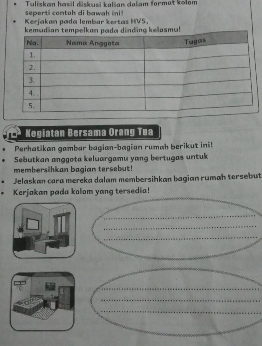 Tuliskan hasil diskusi kalian dalam format kolom 
seperti contoh di bawah ini! 
Kerjakan pada lembar kertas HVS, 
kemudian tempelkan pada dinding kelasmu! 
Kegiatan Bersama Orang Tua 
Perhatikan gambar bagian-bagian rumah berikut ini! 
Sebutkan anggota keluargamu yang bertugas untuk 
membersihkan bagian tersebut! 
Jelaskan cara mereka dalam membersihkan bagian rumah tersebut 
Kerjakan pada kolom yang tersedia! 
_ 
_ 
_