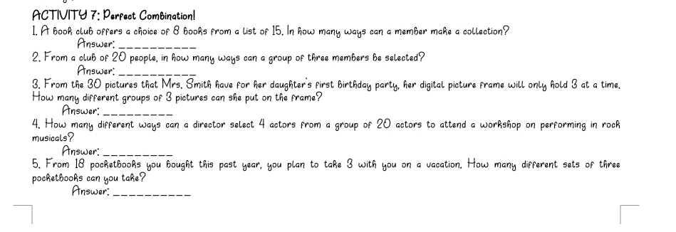 ACTIVITY 7: Perfect Combination! 
1. A book club offers a choice of 8 books from a list of 15. In ways can a member make a collection? 
Answer:_ 
2. From a club of 20 people, in how many ways can a grou mbers he selected . 
Answer:_ 
3. From the 30 pictures that Mrs. Smith have for he birthday party, her digital picture frame will only hold 3 at a time. 
How many different groups of 3 pictures can she put on the 
Answer:_ 
4. How many different ways can a director select 4 acto rom a group of Z0 actors end a workshop on performing in rock 
musicals? 
Answer: _sets of three 
5. From 18 pocketbooks you bought this past year, you wil 
pocketbooks can you take? 
Answer_