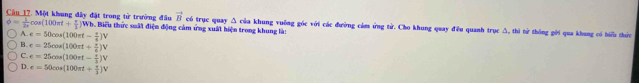 vector B
phi = 1/2r cos (100π t+ π /3 )Wb. Câu 17. Một khung đây đặt trong tử trường đầu Wh. Biểu thức suất điện động cảm ứng xuất hiện trong khung là: có trục quay Δ của khung vuỡng góc với các đường cảm ứng tử. Cho khung quay đều quanh trục Δ, thì từ thông gới qua khang có biểu thức
A. e=50cos (100π t- π /4 )V
B. e=25cos (100π t+ π /8 )V
C. e=25cos (100π t- π /3 )V
D. e=50cos (100π t+ π /3 )V