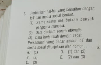 Perhatikan hal-hal yang berkaitan dengan
loT dan media sosial berikut.
(1) Sama-sama melibatkan banyak
pengguna manusia.
(2) Data direkam secara otomatis.
(3) Data bertambah dengan cepat.
Persamaan yang benar antara IoT dan
media sosial ditunjukkan oleh nomor . . . . B.
A. (1) D. (1) dan (2)
B. (2) E. (2) dan (3)
C. (3)