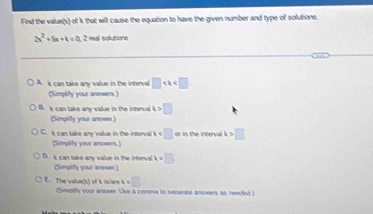 Find the value(s) of k that will cause the equation to have the given number and type of solutions.
2x^2+5x+k=0.2 real solutions
n
A k can take any value in the interval □
(Simplity your answers.)
B. k can take any value in the interval k>□
(Simpity your answer)
C. k can take any value in the interval k h i terv k>□
(Simpily your answers.)
D. k can take any value in the interval k
(Simpithy your anwwas)
E. The value(s) of k islare k=□
(Simpily your answer. Use a comma to separate answers as needed)