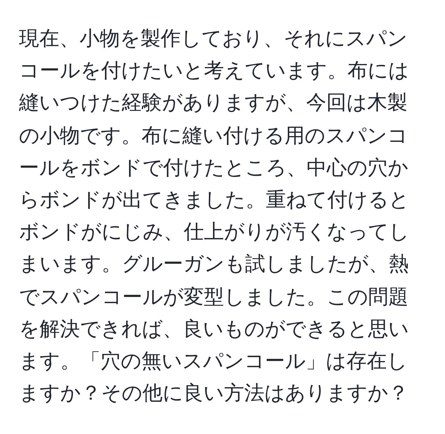 現在、小物を製作しており、それにスパンコールを付けたいと考えています。布には縫いつけた経験がありますが、今回は木製の小物です。布に縫い付ける用のスパンコールをボンドで付けたところ、中心の穴からボンドが出てきました。重ねて付けるとボンドがにじみ、仕上がりが汚くなってしまいます。グルーガンも試しましたが、熱でスパンコールが変型しました。この問題を解決できれば、良いものができると思います。「穴の無いスパンコール」は存在しますか？その他に良い方法はありますか？