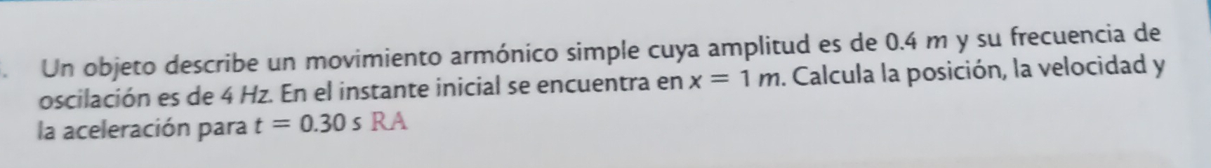 Un objeto describe un movimiento armónico simple cuya amplitud es de 0.4 m y su frecuencia de 
oscilación es de 4 Hz. En el instante inicial se encuentra en x=1m. Calcula la posición, la velocidad y 
la aceleración para t=0.30sRA