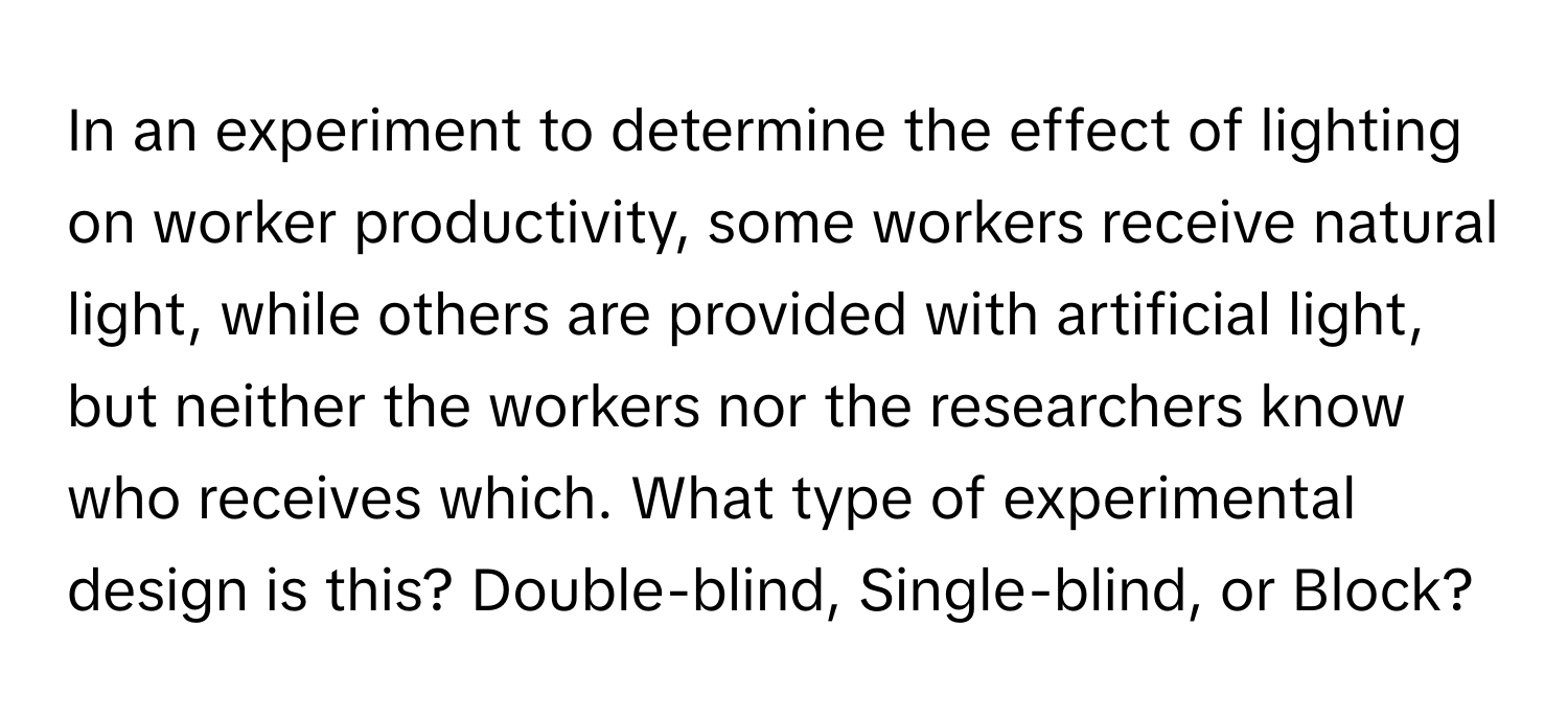 In an experiment to determine the effect of lighting on worker productivity, some workers receive natural light, while others are provided with artificial light, but neither the workers nor the researchers know who receives which. What type of experimental design is this? Double-blind, Single-blind, or Block?