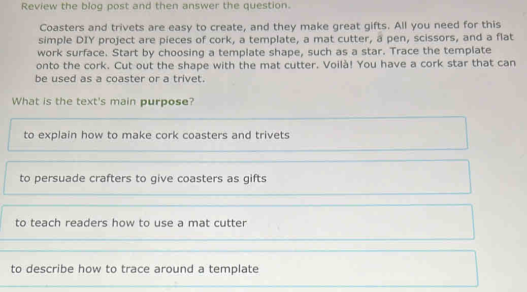 Review the blog post and then answer the question.
Coasters and trivets are easy to create, and they make great gifts. All you need for this
simple DIY project are pieces of cork, a template, a mat cutter, a pen, scissors, and a flat
work surface. Start by choosing a template shape, such as a star. Trace the template
onto the cork. Cut out the shape with the mat cutter. Voilà! You have a cork star that can
be used as a coaster or a trivet.
What is the text's main purpose?
to explain how to make cork coasters and trivets
to persuade crafters to give coasters as gifts
to teach readers how to use a mat cutter
to describe how to trace around a template