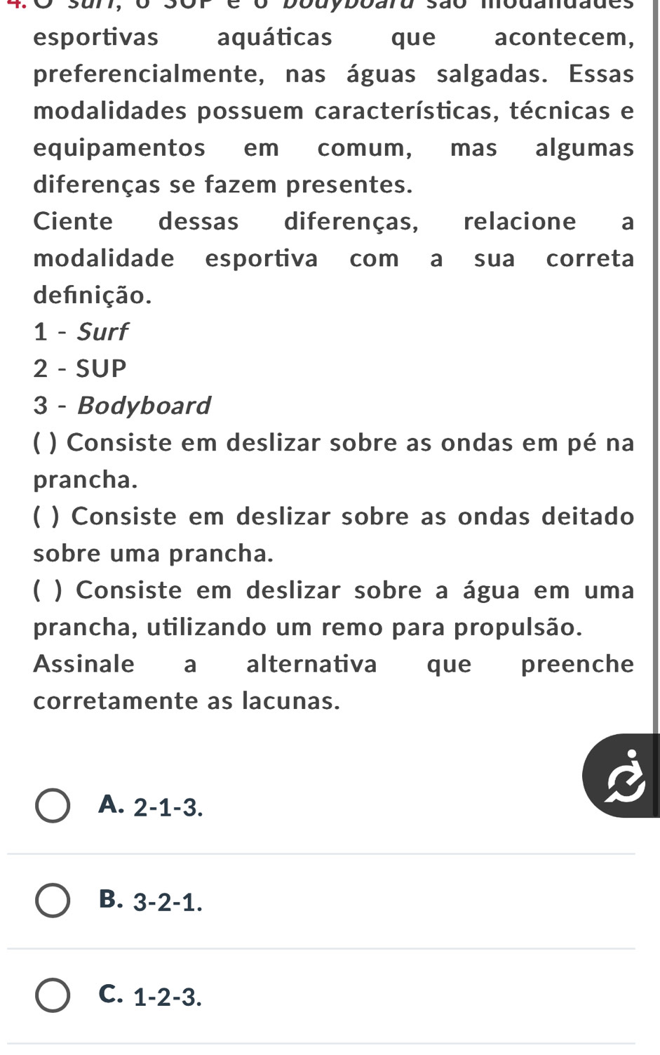 sor e o bouyboaru são mbdandades
esportivas aquáticas que acontecem,
preferencialmente, nas águas salgadas. Essas
modalidades possuem características, técnicas e
equipamentos em comum, mas algumas
diferenças se fazem presentes.
Ciente dessas diferenças, relacione a
modalidade esportiva com a sua correta
definição.
1 - Surf
2 - SUP
3 - Bodyboard
( ) Consiste em deslizar sobre as ondas em pé na
prancha.
C ) Consiste em deslizar sobre as ondas deitado
sobre uma prancha.
( ) Consiste em deslizar sobre a água em uma
prancha, utilizando um remo para propulsão.
Assinale a alternativa que preenche
corretamente as lacunas.
A. 2 -1 -3.
B. . 3 -2 -1.
C. 1 -2 -3.