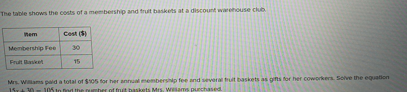 The table shows the costs of a membership and fruit baskets at a discount warehouse club. 
Mrs. Williams paid a total of $105 for her annual membership fee and several fruit baskets as gifts for her coworkers. Solve the equation
15x+30-105 to find the number of fruit baskets Mrs. Williams purchased.