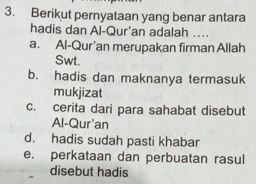 Berikut pernyataan yang benar antara
hadis dan Al-Qur'an adalah ....
a. Al-Qur'an merupakan firman Allah
Swt.
b. hadis dan maknanya termasuk
mukjizat
c. cerita dari para sahabat disebut
Al-Qur'an
d. hadis sudah pasti khabar
e. perkataan dan perbuatan rasul
disebut hadis