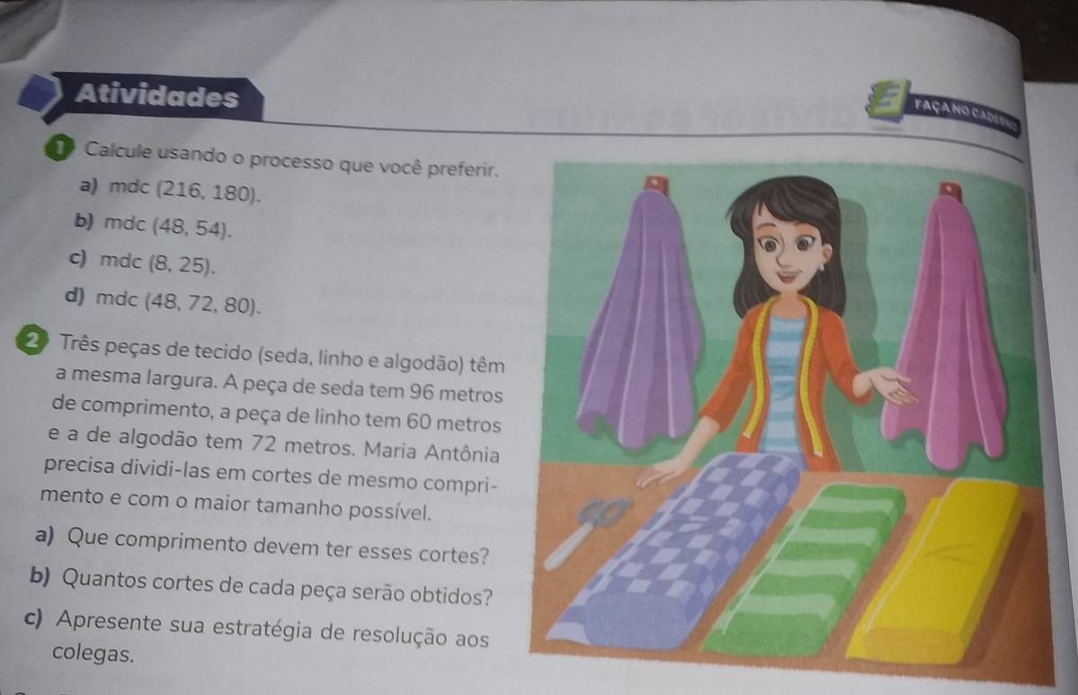 Atividades 
façano cadl a 
Calcule usando o processo que você preferir. 
a) mdc (216,180). 
b) mdc (48,54). 
c mc dc (8,25). 
d) mdc (48,72,80). 
2º Três peças de tecido (seda, linho e algodão) têm 
a mesma largura. A peça de seda tem 96 metros
de comprimento, a peça de linho tem 60 metros
e a de algodão tem 72 metros. Maria Antônia 
precisa dividi-las em cortes de mesmo compri- 
mento e com o maior tamanho possível. 
a) Que comprimento devem ter esses cortes? 
b) Quantos cortes de cada peça serão obtidos? 
c) Apresente sua estratégia de resolução aos 
colegas.