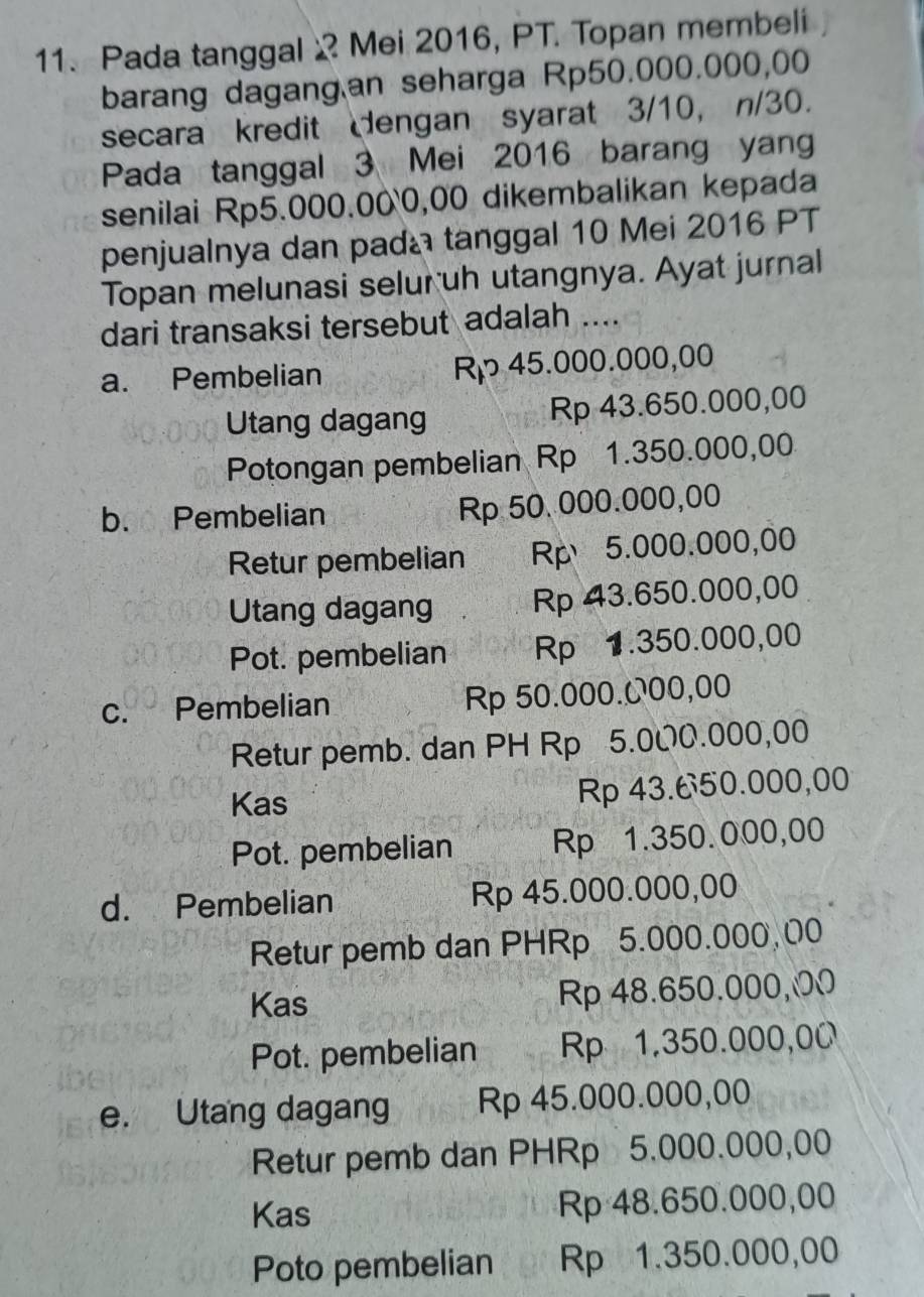 Pada tanggal Mei 2016, PT. Topan membeli
barang dagang an seharga Rp50.000.000,00
secara kredit dengan syarat 3/10, n/30.
Pada tanggal 3 Mei 2016 barang yang
senilai Rp5.000.000,00 dikembalikan kepada
penjualnya dan pada tanggal 10 Mei 2016 PT
Topan melunasi selur uh utangnya. Ayat jurnal
dari transaksi tersebut adalah ....
a. Pembelian Rp 45.000.000,00
Utang dagang Rp 43.650.000,00
Potongan pembelian Rp 1.350.000,00
b. Pembelian Rp 50. 000.000,00
Retur pembelian Rp5.000.000,00
Utang dagang Rp 43.650.000,00
Pot. pembelian Rp 1.350.000,00
c. Pembelian Rp 50.000.000,00
Retur pemb. dan PH Rp 5.000.000,00
Kas
Rp 43.650.000,00
Pot. pembelian Rp 1.350.000,00
d. Pembelian Rp 45.000.000,00
Retur pemb dan PHRp 5.000.000,00
Kas Rp 48.650.000,00
Pot. pembelian Rp 1.350.000,00
e. Utang dagang Rp 45.000.000,00
Retur pemb dan PHRp 5.000.000,00
Kas Rp 48.650.000,00
Poto pembelian Rp 1.350.000,00