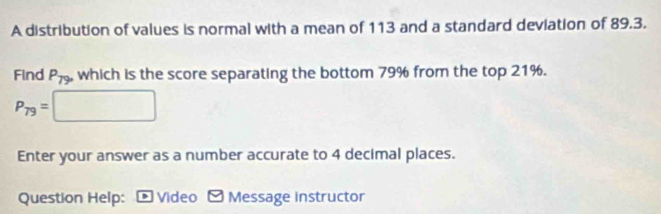 A distribution of values is normal with a mean of 113 and a standard deviation of 89.3. 
Find P_79 , which is the score separating the bottom 79% from the top 21%.
P_79= :□
Enter your answer as a number accurate to 4 decimal places. 
Question Help: - Video - Message instructor