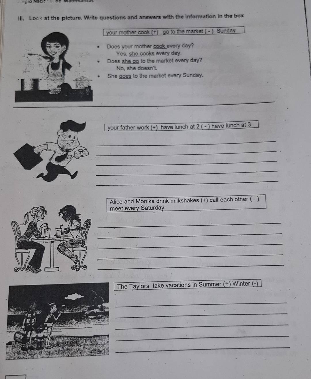 Rscir Để Mstematica
III. Look at the picture. Write questions and answers with the information in the box
your mother cook (+) go to the market ( - ) Sunday
Does your mother cook every day?
Yes, she cooks every day.
Does she go to the market every day?
No, she doesn't.
She goes to the market every Sunday.
_
your father work (+) have lunch at 2 ( - ) have lunch at 3
_
_
_
_
_
Alice and Monika drink milkshakes (+) call each other ( - )
meet every Saturday
_
_
_
_
_
he Taylors take vacations in Summer (+) Winter (-)
_
_
_
_
_